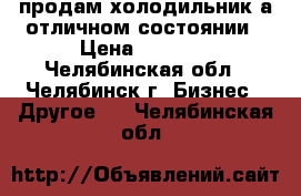 продам холодильник а отличном состоянии › Цена ­ 6 000 - Челябинская обл., Челябинск г. Бизнес » Другое   . Челябинская обл.